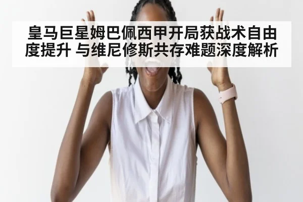 皇马巨星姆巴佩西甲开局获战术自由度提升 与维尼修斯共存难题深度解析