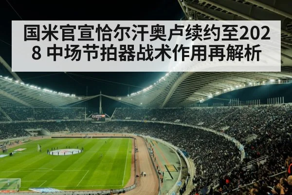 国米官宣恰尔汗奥卢续约至2028 中场节拍器战术作用再解析